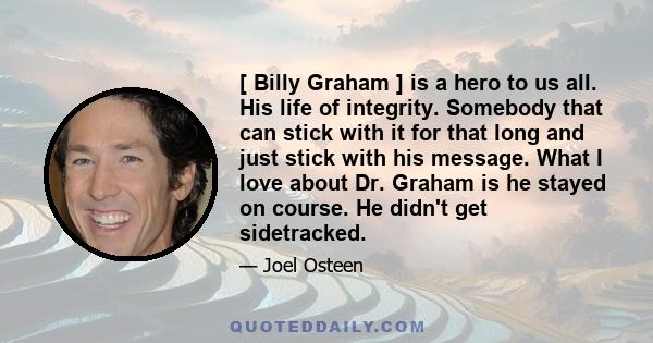 [ Billy Graham ] is a hero to us all. His life of integrity. Somebody that can stick with it for that long and just stick with his message. What I love about Dr. Graham is he stayed on course. He didn't get sidetracked.