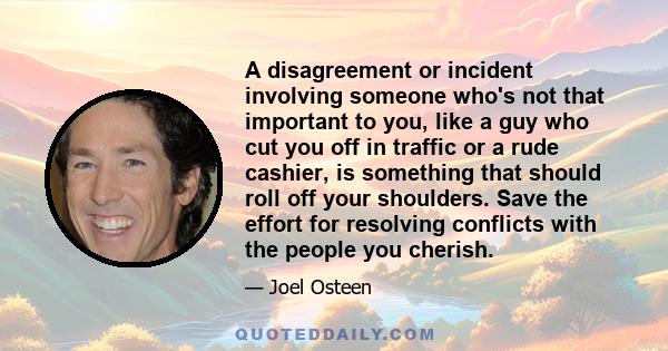 A disagreement or incident involving someone who's not that important to you, like a guy who cut you off in traffic or a rude cashier, is something that should roll off your shoulders. Save the effort for resolving