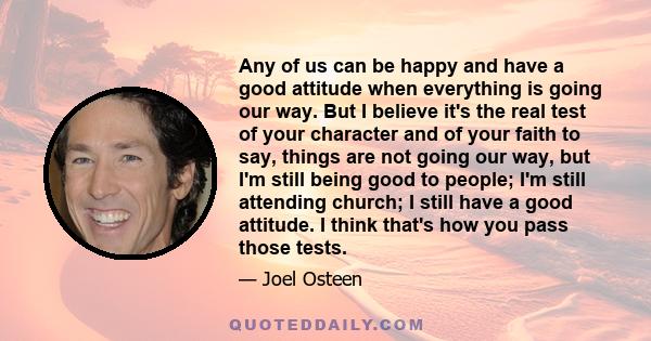 Any of us can be happy and have a good attitude when everything is going our way. But I believe it's the real test of your character and of your faith to say, 'Things are not going our way, but I'm still being good to