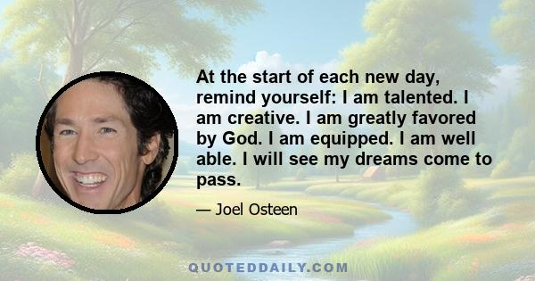 At the start of each new day, remind yourself: I am talented. I am creative. I am greatly favored by God. I am equipped. I am well able. I will see my dreams come to pass.