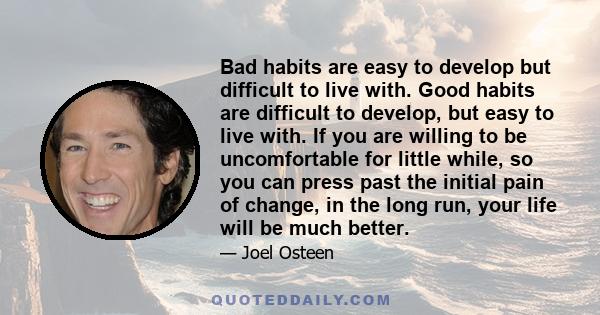 Bad habits are easy to develop but difficult to live with. Good habits are difficult to develop, but easy to live with. If you are willing to be uncomfortable for little while, so you can press past the initial pain of