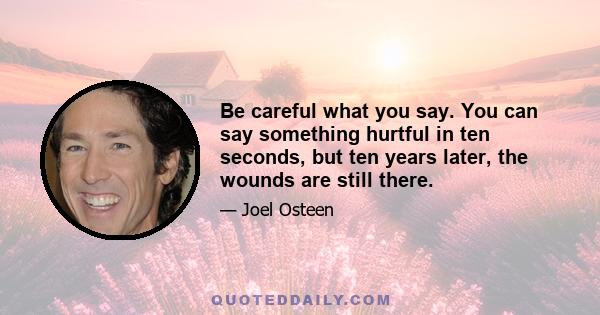 Be careful what you say. You can say something hurtful in ten seconds, but ten years later, the wounds are still there.