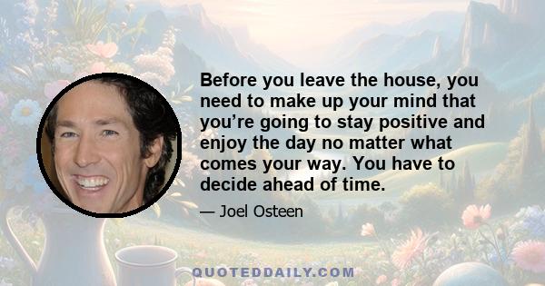 Before you leave the house, you need to make up your mind that you’re going to stay positive and enjoy the day no matter what comes your way. You have to decide ahead of time.