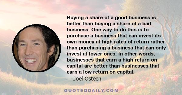 Buying a share of a good business is better than buying a share of a bad business. One way to do this is to purchase a business that can invest its own money at high rates of return rather than purchasing a business