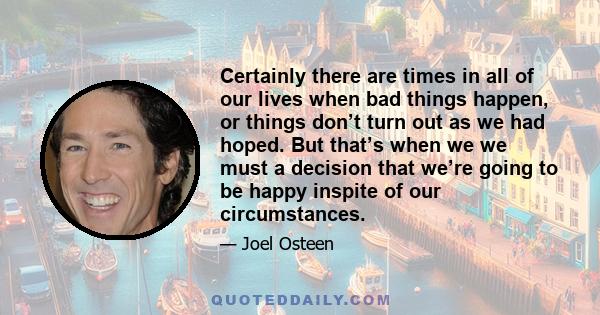 Certainly there are times in all of our lives when bad things happen, or things don’t turn out as we had hoped. But that’s when we we must a decision that we’re going to be happy inspite of our circumstances.