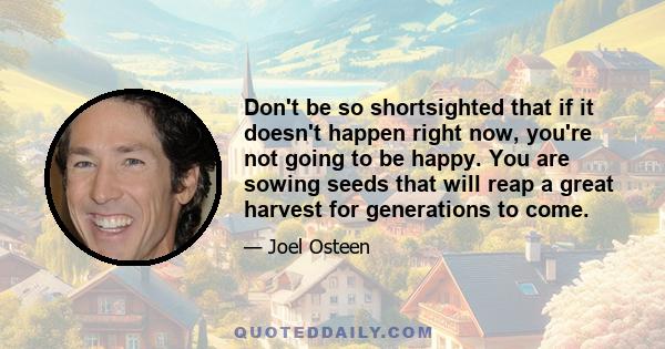 Don't be so shortsighted that if it doesn't happen right now, you're not going to be happy. You are sowing seeds that will reap a great harvest for generations to come.