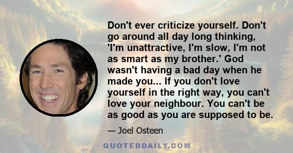 Don't ever criticize yourself. Don't go around all day long thinking, 'I'm unattractive, I'm slow, I'm not as smart as my brother.' God wasn't having a bad day when he made you... If you don't love yourself in the right 