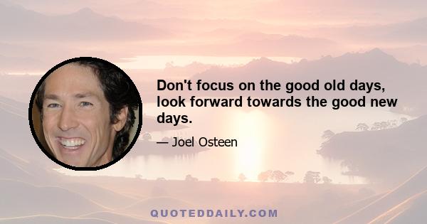 Don't focus on the good old days, look forward towards the good new days.