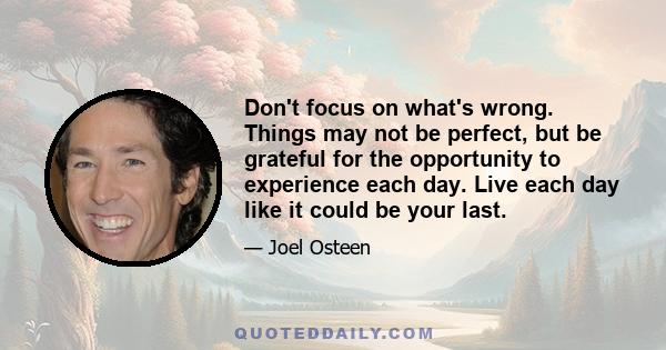 Don't focus on what's wrong. Things may not be perfect, but be grateful for the opportunity to experience each day. Live each day like it could be your last.