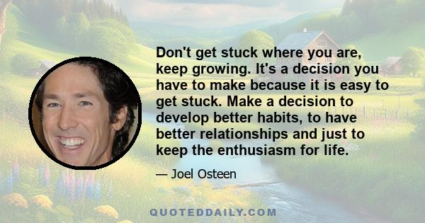 Don't get stuck where you are, keep growing. It's a decision you have to make because it is easy to get stuck. Make a decision to develop better habits, to have better relationships and just to keep the enthusiasm for