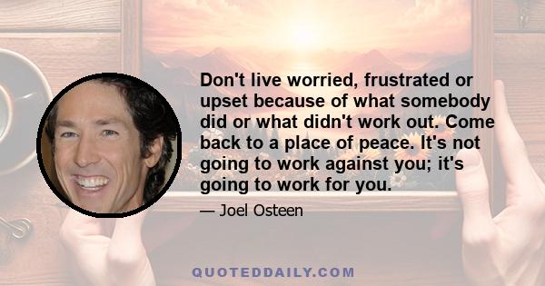 Don't live worried, frustrated or upset because of what somebody did or what didn't work out. Come back to a place of peace. It's not going to work against you; it's going to work for you.