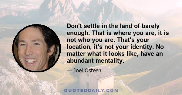 Don't settle in the land of barely enough. That is where you are, it is not who you are. That's your location, it's not your identity. No matter what it looks like, have an abundant mentality.