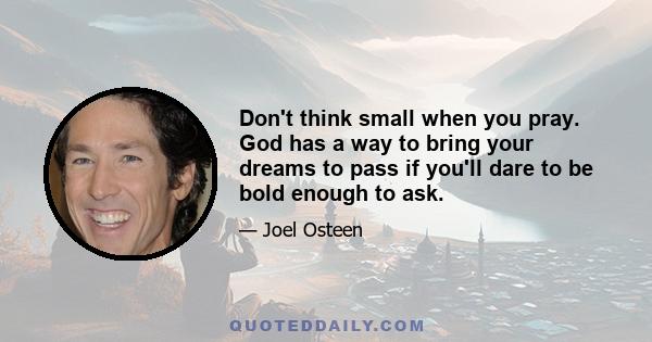 Don't think small when you pray. God has a way to bring your dreams to pass if you'll dare to be bold enough to ask.