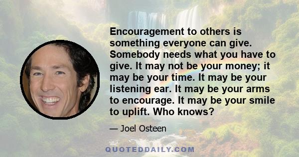 Encouragement to others is something everyone can give. Somebody needs what you have to give. It may not be your money; it may be your time. It may be your listening ear. It may be your arms to encourage. It may be your 