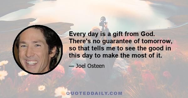 Every day is a gift from God. There's no guarantee of tomorrow, so that tells me to see the good in this day to make the most of it.