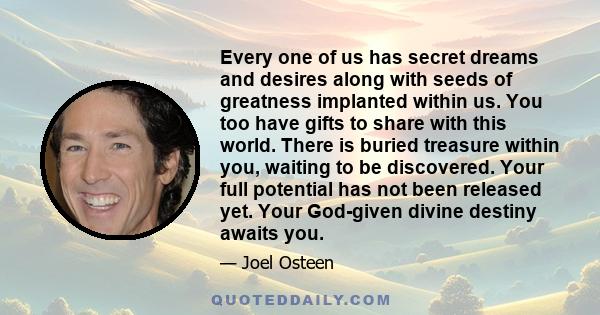 Every one of us has secret dreams and desires along with seeds of greatness implanted within us. You too have gifts to share with this world. There is buried treasure within you, waiting to be discovered. Your full