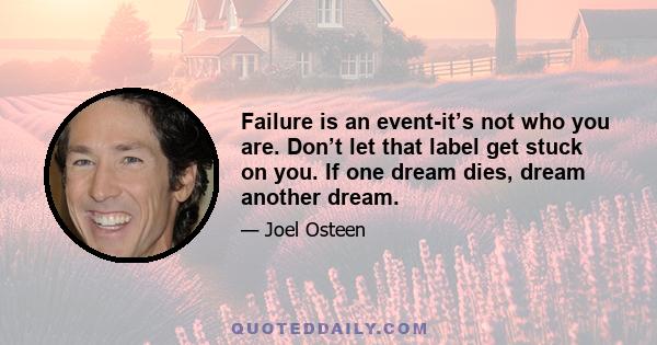 Failure is an event-it’s not who you are. Don’t let that label get stuck on you. If one dream dies, dream another dream.