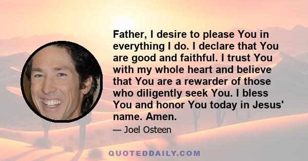 Father, I desire to please You in everything I do. I declare that You are good and faithful. I trust You with my whole heart and believe that You are a rewarder of those who diligently seek You. I bless You and honor