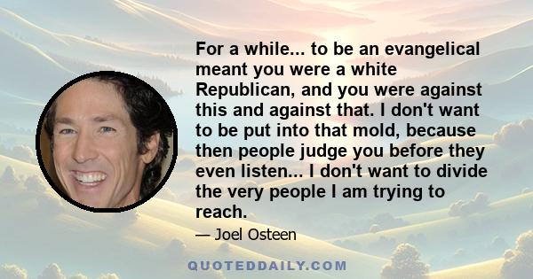 For a while... to be an evangelical meant you were a white Republican, and you were against this and against that. I don't want to be put into that mold, because then people judge you before they even listen... I don't