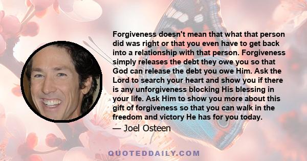 Forgiveness doesn't mean that what that person did was right or that you even have to get back into a relationship with that person. Forgiveness simply releases the debt they owe you so that God can release the debt you 