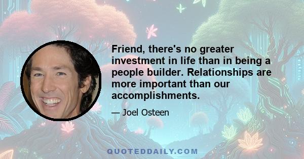 Friend, there's no greater investment in life than in being a people builder. Relationships are more important than our accomplishments.