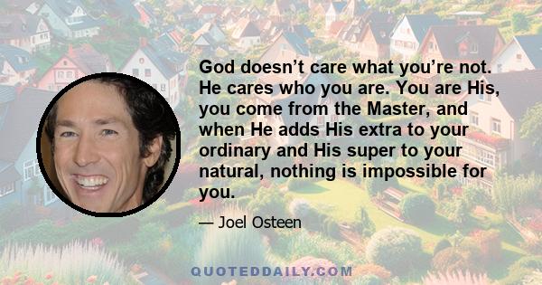 God doesn’t care what you’re not. He cares who you are. You are His, you come from the Master, and when He adds His extra to your ordinary and His super to your natural, nothing is impossible for you.