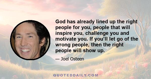 God has already lined up the right people for you, people that will inspire you, challenge you and motivate you. If you’ll let go of the wrong people, then the right people will show up.