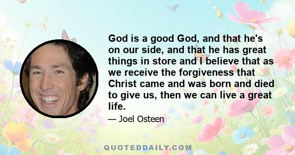 God is a good God, and that he's on our side, and that he has great things in store and I believe that as we receive the forgiveness that Christ came and was born and died to give us, then we can live a great life.