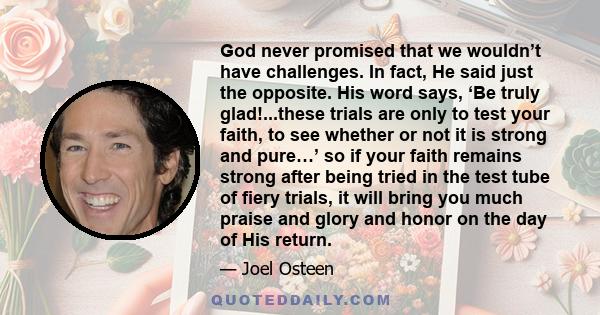 God never promised that we wouldn’t have challenges. In fact, He said just the opposite. His word says, ‘Be truly glad!...these trials are only to test your faith, to see whether or not it is strong and pure…’ so if