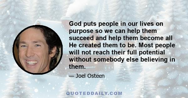 God puts people in our lives on purpose so we can help them succeed and help them become all He created them to be. Most people will not reach their full potential without somebody else believing in them.