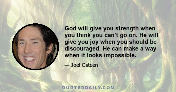 God will give you strength when you think you can’t go on. He will give you joy when you should be discouraged. He can make a way when it looks impossible.