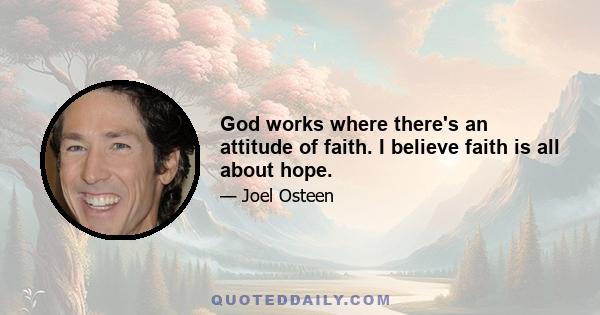 God works where there's an attitude of faith. I believe faith is all about hope.