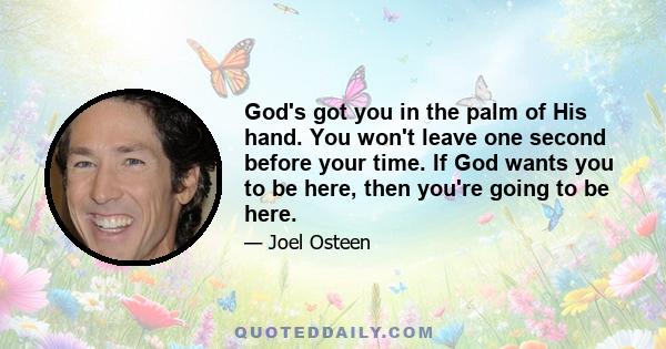 God's got you in the palm of His hand. You won't leave one second before your time. If God wants you to be here, then you're going to be here.