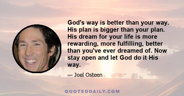 God's way is better than your way. His plan is bigger than your plan. His dream for your life is more rewarding, more fulfilling, better than you've ever dreamed of. Now stay open and let God do it His way.