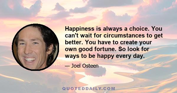 Happiness is always a choice. You can't wait for circumstances to get better. You have to create your own good fortune. So look for ways to be happy every day.