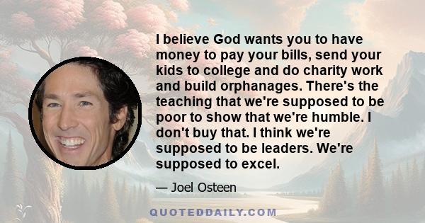 I believe God wants you to have money to pay your bills, send your kids to college and do charity work and build orphanages. There's the teaching that we're supposed to be poor to show that we're humble. I don't buy