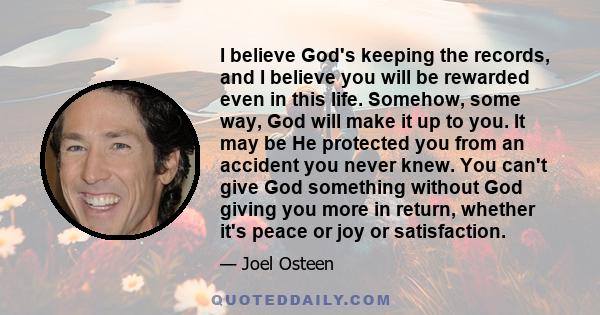 I believe God's keeping the records, and I believe you will be rewarded even in this life. Somehow, some way, God will make it up to you. It may be He protected you from an accident you never knew. You can't give God