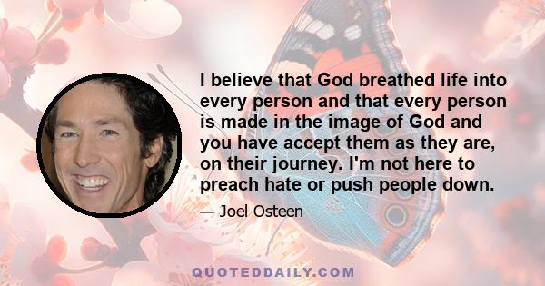 I believe that God breathed life into every person and that every person is made in the image of God and you have accept them as they are, on their journey. I'm not here to preach hate or push people down.