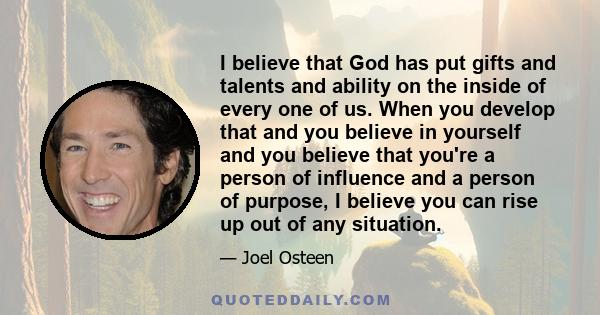 I believe that God has put gifts and talents and ability on the inside of every one of us. When you develop that and you believe in yourself and you believe that you're a person of influence and a person of purpose, I