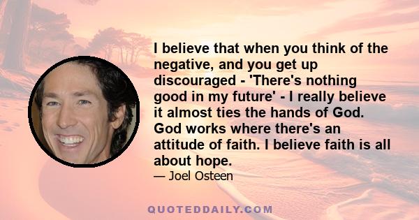 I believe that when you think of the negative, and you get up discouraged - 'There's nothing good in my future' - I really believe it almost ties the hands of God. God works where there's an attitude of faith. I believe 