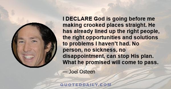 I DECLARE God is going before me making crooked places straight. He has already lined up the right people, the right opportunities and solutions to problems I haven't had. No person, no sickness, no disappointment, can