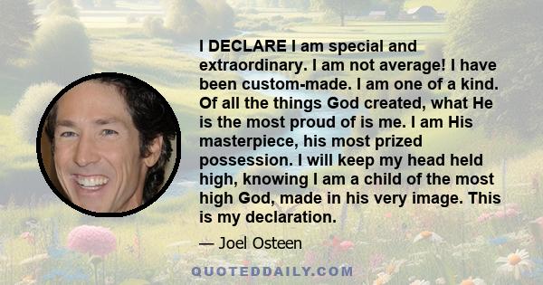 I DECLARE I am special and extraordinary. I am not average! I have been custom-made. I am one of a kind. Of all the things God created, what He is the most proud of is me. I am His masterpiece, his most prized