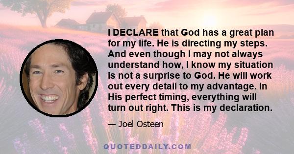 I DECLARE that God has a great plan for my life. He is directing my steps. And even though I may not always understand how, I know my situation is not a surprise to God. He will work out every detail to my advantage. In 