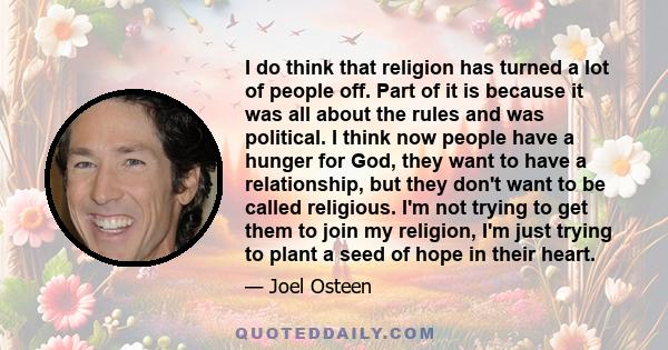 I do think that religion has turned a lot of people off. Part of it is because it was all about the rules and was political. I think now people have a hunger for God, they want to have a relationship, but they don't