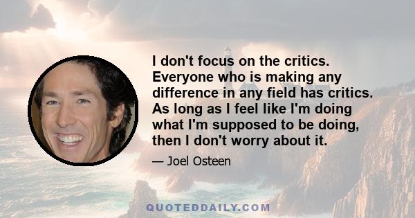 I don't focus on the critics. Everyone who is making any difference in any field has critics. As long as I feel like I'm doing what I'm supposed to be doing, then I don't worry about it.