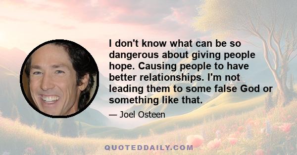 I don't know what can be so dangerous about giving people hope. Causing people to have better relationships. I'm not leading them to some false God or something like that.