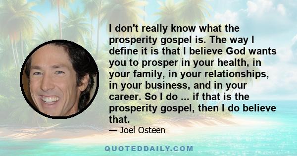 I don't really know what the prosperity gospel is. The way I define it is that I believe God wants you to prosper in your health, in your family, in your relationships, in your business, and in your career. So I do ...