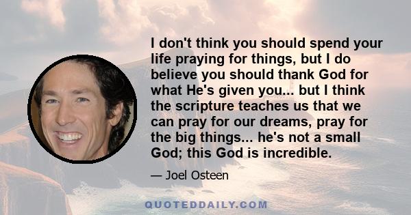 I don't think you should spend your life praying for things, but I do believe you should thank God for what He's given you... but I think the scripture teaches us that we can pray for our dreams, pray for the big