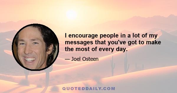 I encourage people in a lot of my messages that you've got to make the most of every day.
