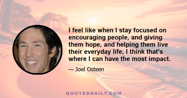 I feel like when I stay focused on encouraging people, and giving them hope, and helping them live their everyday life, I think that's where I can have the most impact.